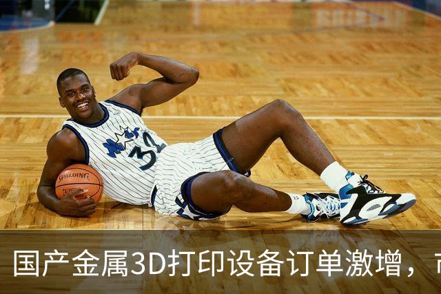 国产金属3D打印设备订单激增，市场需求看涨